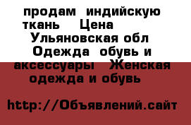 продам  индийскую ткань  › Цена ­ 1 500 - Ульяновская обл. Одежда, обувь и аксессуары » Женская одежда и обувь   